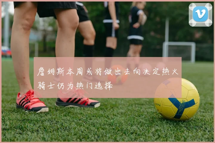 詹姆斯本周或将做出去向决定热火骑士仍为热门选择