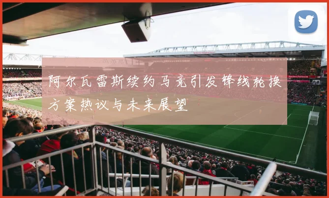 阿尔瓦雷斯续约马竞引发锋线轮换方案热议与未来展望